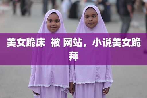 美女跪床  被 网站，小说美女跪拜