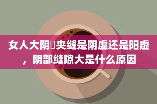 女人大阴脣夹缝是阴虚还是阳虚，阴部缝隙大是什么原因