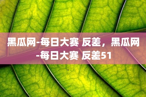 黑瓜网-每日大赛 反差，黑瓜网-每日大赛 反差51