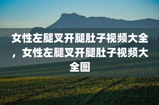 女性左腿叉开腿肚子视频大全，女性左腿叉开腿肚子视频大全图