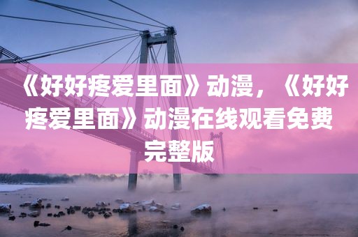 《好好疼爱里面》动漫，《好好疼爱里面》动漫在线观看免费完整版