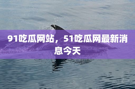 91吃瓜网站，51吃瓜网最新消息今天