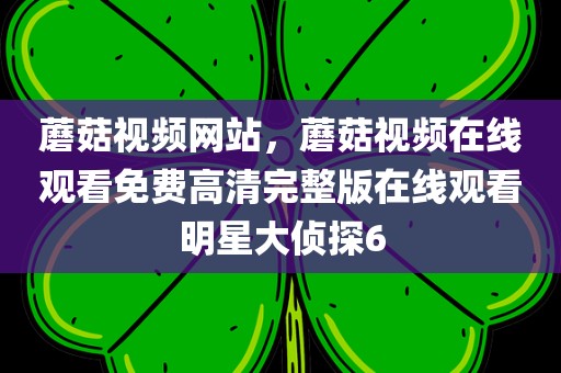 蘑菇视频网站，蘑菇视频在线观看免费高清完整版在线观看明星大侦探6