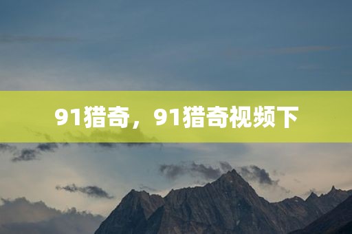 91猎奇，91猎奇视频下