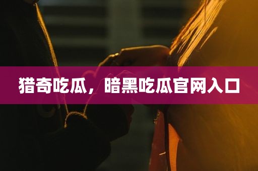 猎奇吃瓜，暗黑吃瓜官网入口