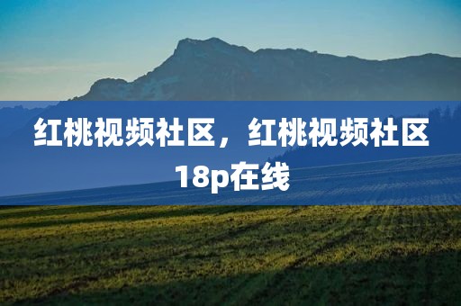 红桃视频社区，红桃视频社区18p在线