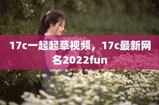 17c一起起草视频，17c最新网名2022fun
