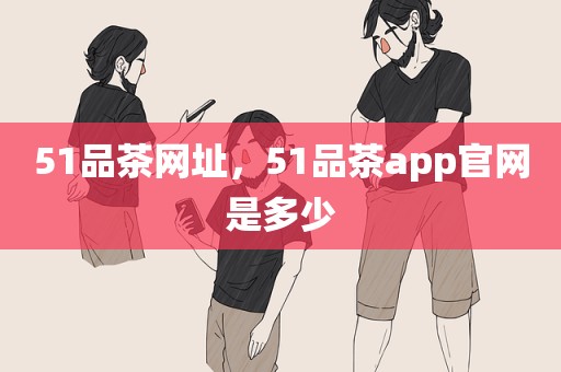 51品茶网址，51品茶app官网是多少