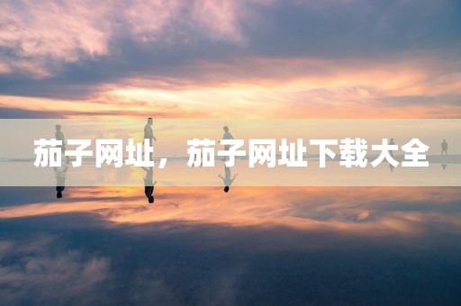 茄子网址，茄子网址下载大全
