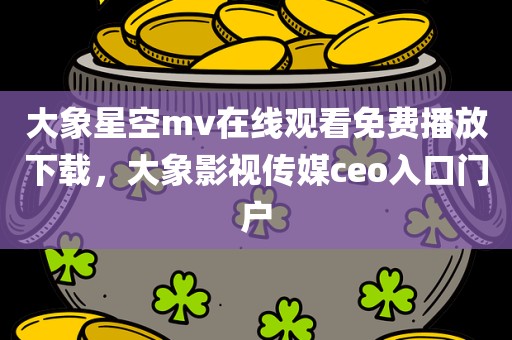 大象星空mv在线观看免费播放下载，大象影视传媒ceo入口门户