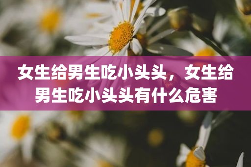 女生给男生吃小头头，女生给男生吃小头头有什么危害