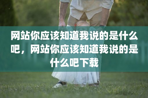 网站你应该知道我说的是什么吧，网站你应该知道我说的是什么吧下载