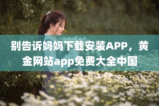 别告诉妈妈下载安装APP，黄金网站app免费大全中国