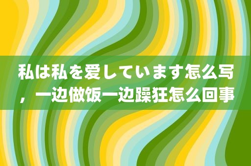 私は私を爱しています怎么写，一边做饭一边躁狂怎么回事