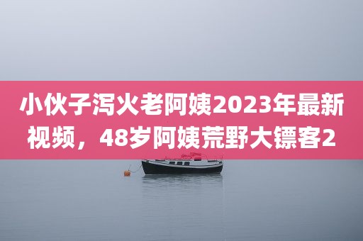 小伙子泻火老阿姨2023年最新视频，48岁阿姨荒野大镖客2