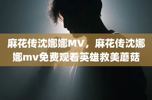 麻花传沈娜娜MV，麻花传沈娜娜mv免费观看英雄救美蘑菇