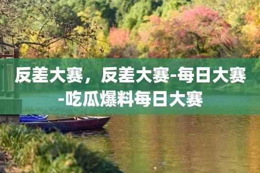 反差大赛，反差大赛-每日大赛-吃瓜爆料每日大赛