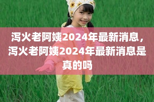 泻火老阿姨2024年最新消息，泻火老阿姨2024年最新消息是真的吗