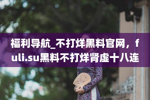 福利导航_不打烊黑料官网，fuli.su黑料不打烊肾虚十八连