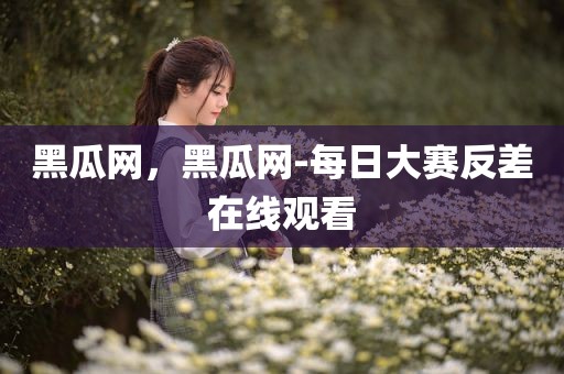 黑瓜网，黑瓜网-每日大赛反差在线观看
