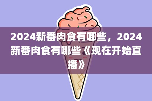 2024新番肉食有哪些，2024新番肉食有哪些《现在开始直播》