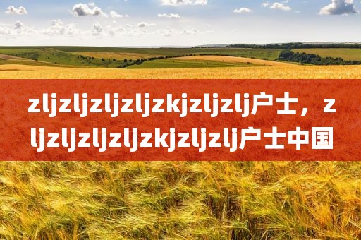 zljzljzljzljzkjzljzlj户士，zljzljzljzljzkjzljzlj户士中国