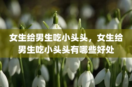 女生给男生吃小头头，女生给男生吃小头头有哪些好处