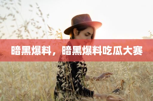 暗黑爆料，暗黑爆料吃瓜大赛