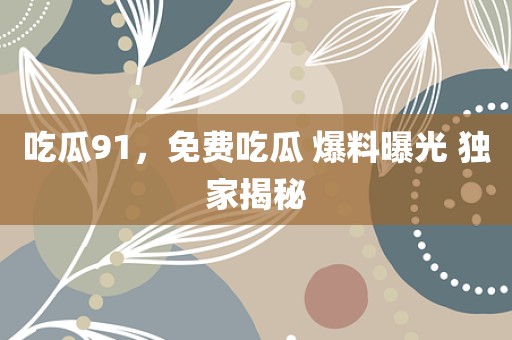 吃瓜91，免费吃瓜 爆料曝光 独家揭秘