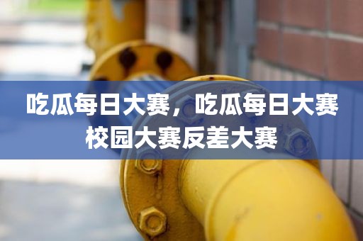 吃瓜每日大赛，吃瓜每日大赛校园大赛反差大赛