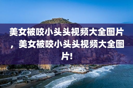 美女被咬小头头视频大全图片，美女被咬小头头视频大全图片!