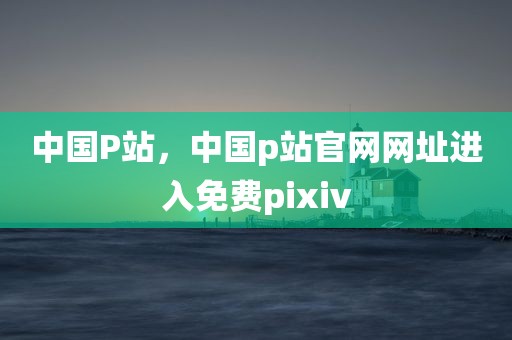 中国P站，中国p站官网网址进入免费pixiv