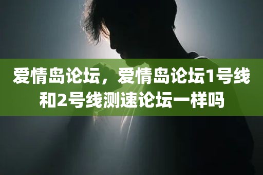 爱情岛论坛，爱情岛论坛1号线和2号线测速论坛一样吗