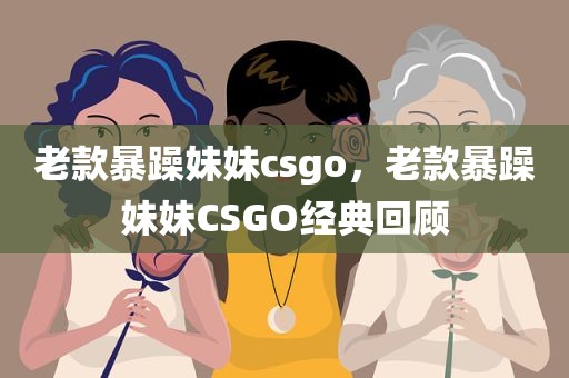 老款暴躁妹妹csgo，老款暴躁妹妹CSGO经典回顾