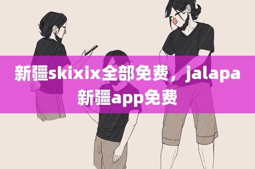 新疆skixix全部免费，jalapa新疆app免费