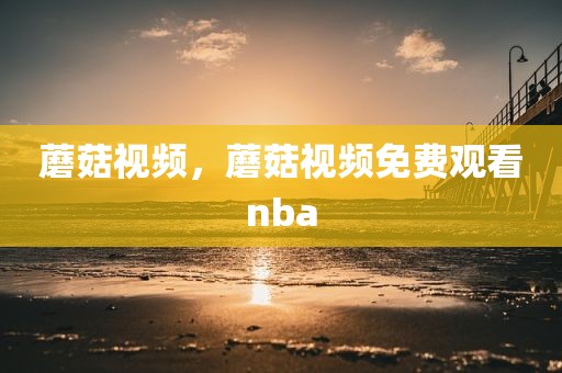 蘑菇视频，蘑菇视频免费观看nba