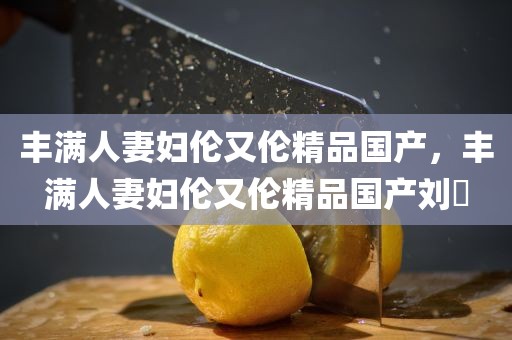 丰满人妻妇伦又伦精品国产，丰满人妻妇伦又伦精品国产刘玥