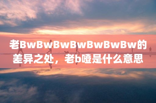 老BwBwBwBwBwBwBw的差异之处，老b噔是什么意思