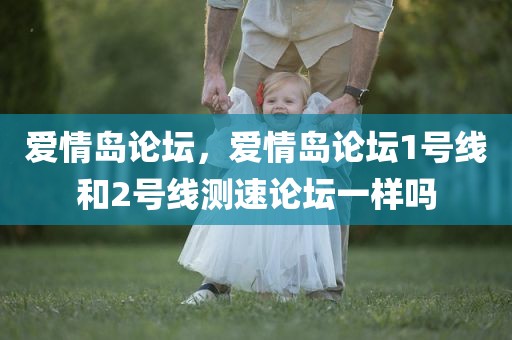 爱情岛论坛，爱情岛论坛1号线和2号线测速论坛一样吗