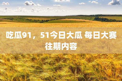 吃瓜91，51今日大瓜 每日大赛往期内容