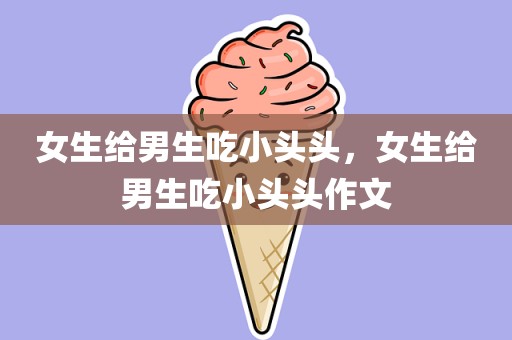 女生给男生吃小头头，女生给男生吃小头头作文