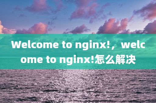 Welcome to nginx!，welcome to nginx!怎么解决