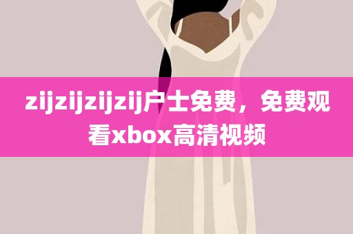 zijzijzijzij户士免费，免费观看xbox高清视频
