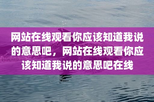 网站在线观看你应该知道我说的意思吧，网站在线观看你应该知道我说的意思吧在线