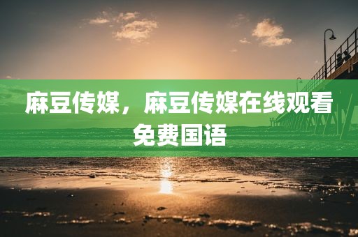 麻豆传媒，麻豆传媒在线观看免费国语