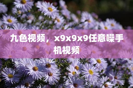 九色视频，x9x9x9任意噪手机视频