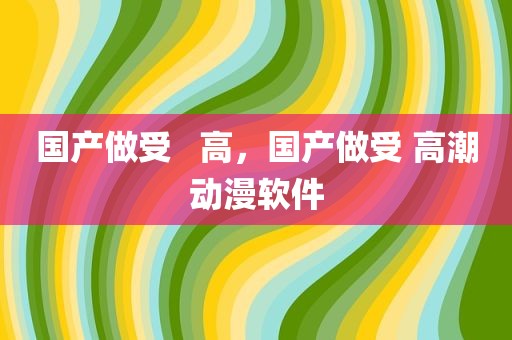 国产做受   高，国产做受 高潮动漫软件