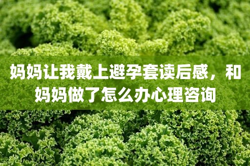 妈妈让我戴上避孕套读后感，和妈妈做了怎么办心理咨询