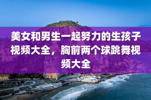 美女和男生一起努力的生孩子视频大全，胸前两个球跳舞视频大全