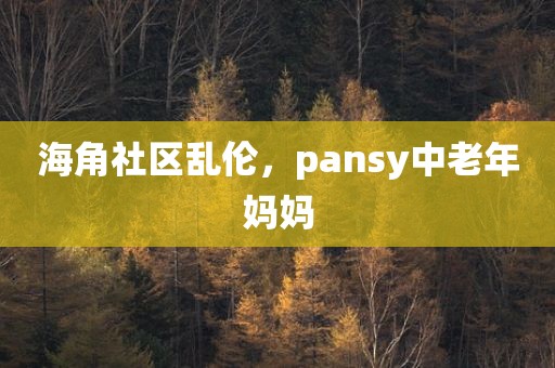 海角社区乱伦，pansy中老年妈妈